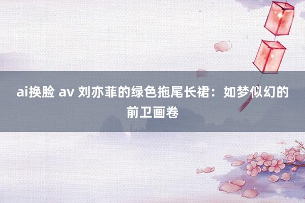 ai换脸 av 刘亦菲的绿色拖尾长裙：如梦似幻的前卫画卷