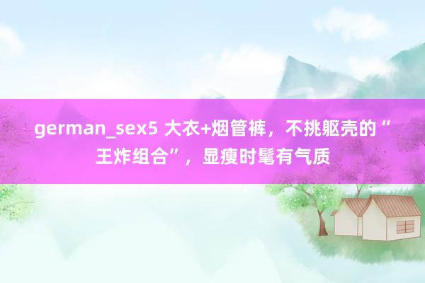 german_sex5 大衣+烟管裤，不挑躯壳的“王炸组合”，显瘦时髦有气质