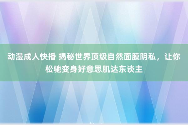 动漫成人快播 揭秘世界顶级自然面膜阴私，让你松驰变身好意思肌达东谈主