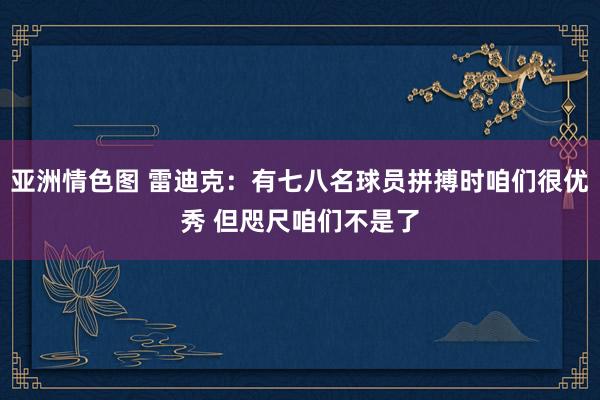 亚洲情色图 雷迪克：有七八名球员拼搏时咱们很优秀 但咫尺咱们不是了