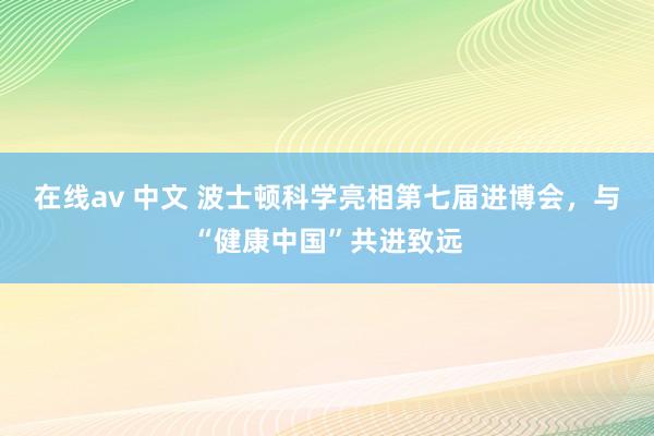 在线av 中文 波士顿科学亮相第七届进博会，与“健康中国”共进致远