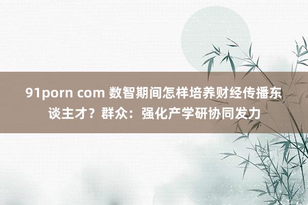 91porn com 数智期间怎样培养财经传播东谈主才？群众：强化产学研协同发力