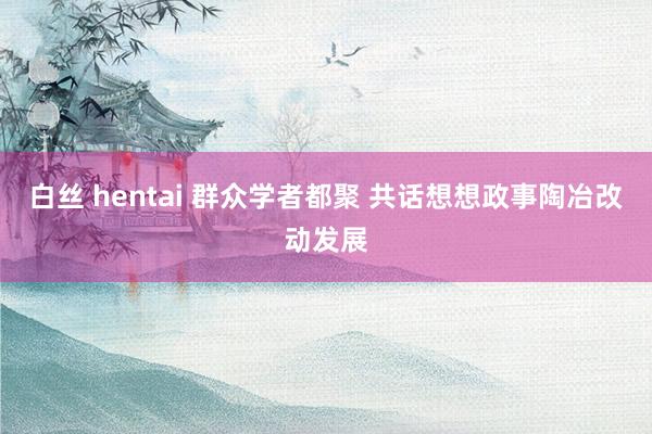 白丝 hentai 群众学者都聚 共话想想政事陶冶改动发展