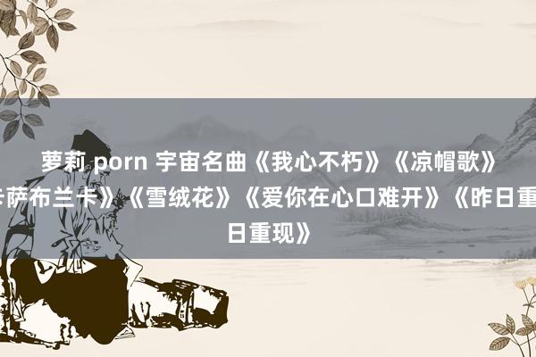 萝莉 porn 宇宙名曲《我心不朽》《凉帽歌》《卡萨布兰卡》《雪绒花》《爱你在心口难开》《昨日重现》