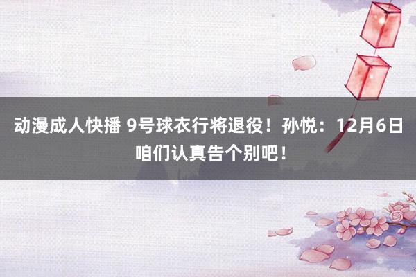 动漫成人快播 9号球衣行将退役！孙悦：12月6日 咱们认真告个别吧！