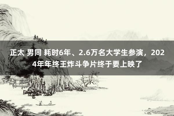 正太 男同 耗时6年、2.6万名大学生参演，2024年年终王炸斗争片终于要上映了