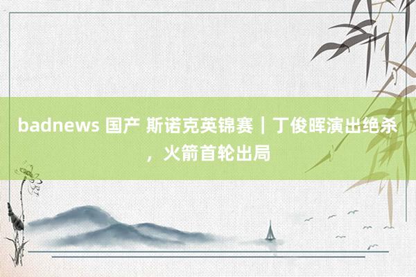 badnews 国产 斯诺克英锦赛｜丁俊晖演出绝杀，火箭首轮出局