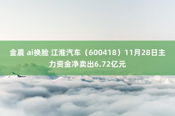 金晨 ai换脸 江淮汽车（600418）11月28日主力资金净卖出6.72亿元