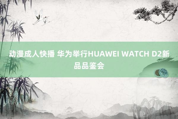 动漫成人快播 华为举行HUAWEI WATCH D2新品品鉴会