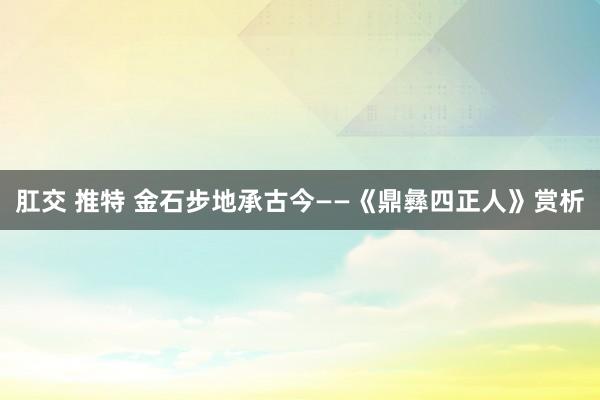 肛交 推特 金石步地承古今——《鼎彝四正人》赏析