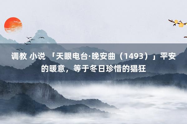 调教 小说 「天眼电台·晚安曲（1493）」平安的暖意，等于冬日珍惜的猖狂