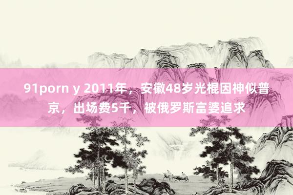 91porn y 2011年，安徽48岁光棍因神似普京，出场费5千，被俄罗斯富婆追求