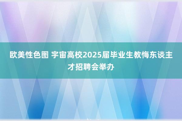 欧美性色图 宇宙高校2025届毕业生教悔东谈主才招聘会举办