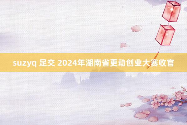 suzyq 足交 2024年湖南省更动创业大赛收官