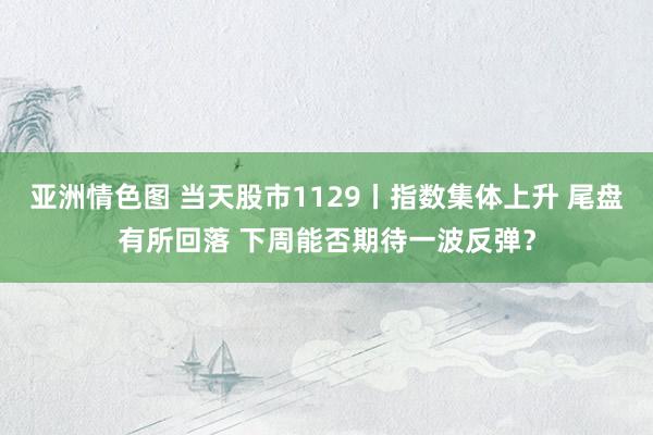 亚洲情色图 当天股市1129丨指数集体上升 尾盘有所回落 下周能否期待一波反弹？