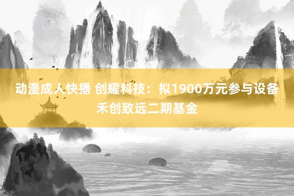 动漫成人快播 创耀科技：拟1900万元参与设备禾创致远二期基金