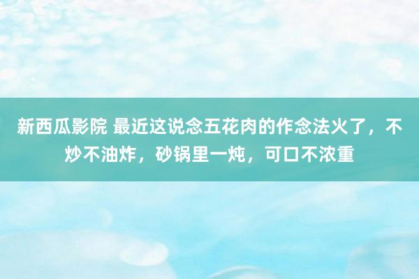 新西瓜影院 最近这说念五花肉的作念法火了，不炒不油炸，砂锅里一炖，可口不浓重