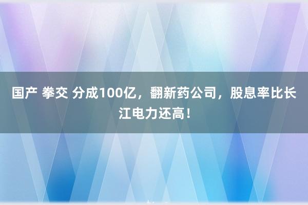 国产 拳交 分成100亿，翻新药公司，股息率比长江电力还高！