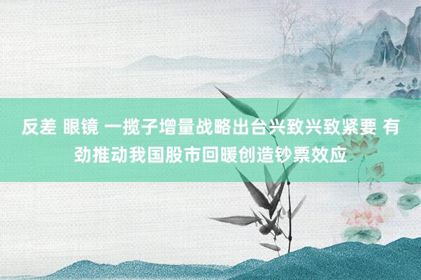 反差 眼镜 一揽子增量战略出台兴致兴致紧要 有劲推动我国股市回暖创造钞票效应