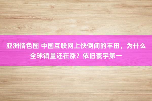 亚洲情色图 中国互联网上快倒闭的丰田，为什么全球销量还在涨？依旧寰宇第一