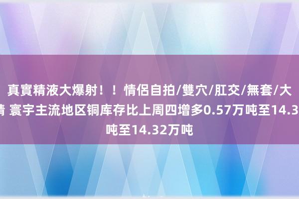 真實精液大爆射！！情侶自拍/雙穴/肛交/無套/大量噴精 寰宇主流地区铜库存比上周四增多0.57万吨至14.32万吨