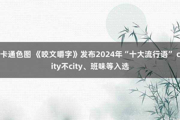 卡通色图 《咬文嚼字》发布2024年“十大流行语” city不city、班味等入选