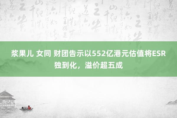 浆果儿 女同 财团告示以552亿港元估值将ESR独到化，溢价超五成