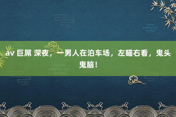 av 巨屌 深夜，一男人在泊车场，左瞄右看，鬼头鬼脑！