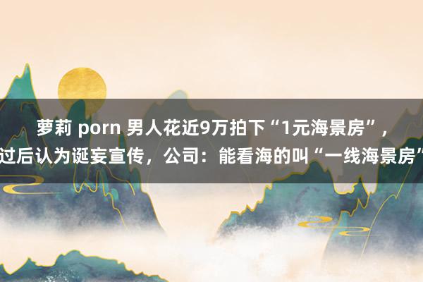 萝莉 porn 男人花近9万拍下“1元海景房”，过后认为诞妄宣传，公司：能看海的叫“一线海景房”