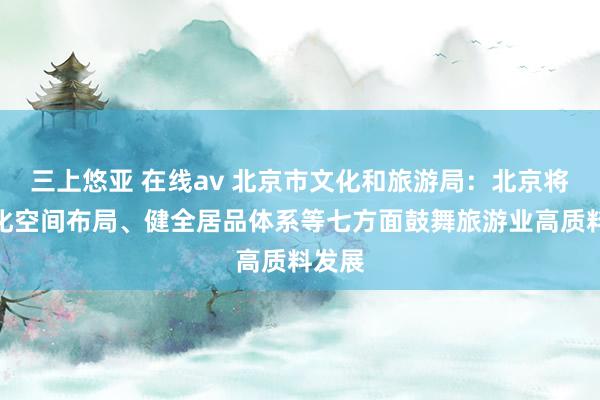 三上悠亚 在线av 北京市文化和旅游局：北京将从优化空间布局、健全居品体系等七方面鼓舞旅游业高质料发展