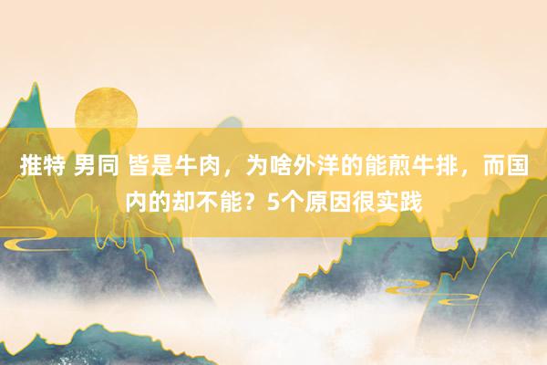 推特 男同 皆是牛肉，为啥外洋的能煎牛排，而国内的却不能？5个原因很实践