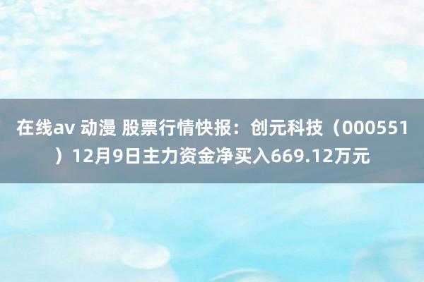 在线av 动漫 股票行情快报：创元科技（000551）12月9日主力资金净买入669.12万元