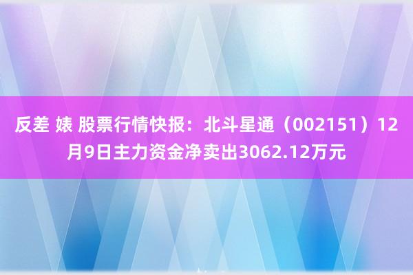 反差 婊 股票行情快报：北斗星通（002151）12月9日主力资金净卖出3062.12万元