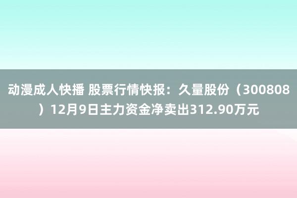 动漫成人快播 股票行情快报：久量股份（300808）12月9日主力资金净卖出312.90万元