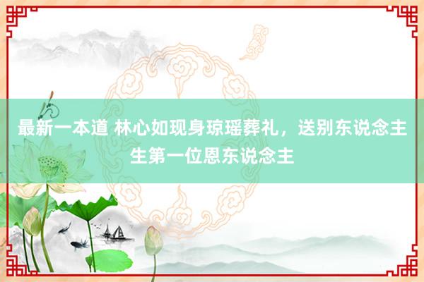 最新一本道 林心如现身琼瑶葬礼，送别东说念主生第一位恩东说念主