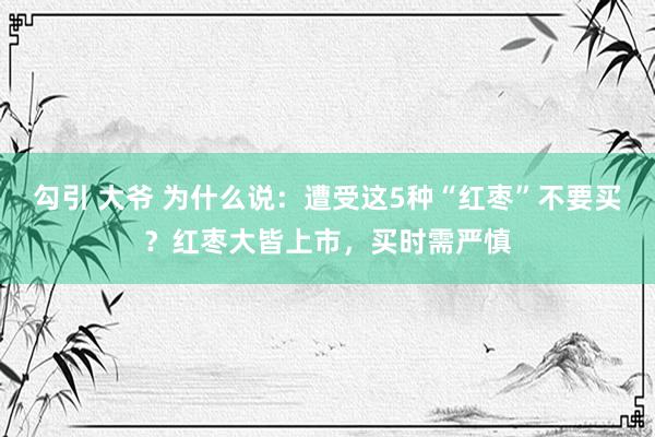 勾引 大爷 为什么说：遭受这5种“红枣”不要买？红枣大皆上市，买时需严慎