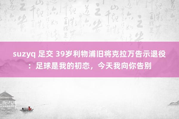 suzyq 足交 39岁利物浦旧将克拉万告示退役：足球是我的初恋，今天我向你告别