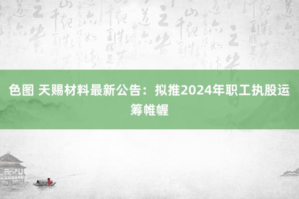 色图 天赐材料最新公告：拟推2024年职工执股运筹帷幄