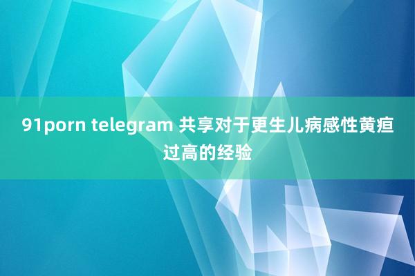 91porn telegram 共享对于更生儿病感性黄疸过高的经验