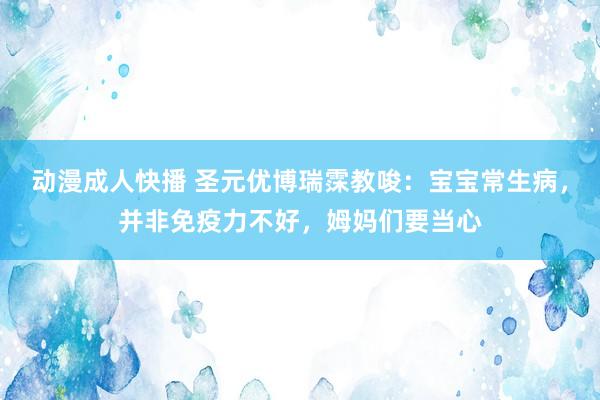 动漫成人快播 圣元优博瑞霂教唆：宝宝常生病，并非免疫力不好，姆妈们要当心