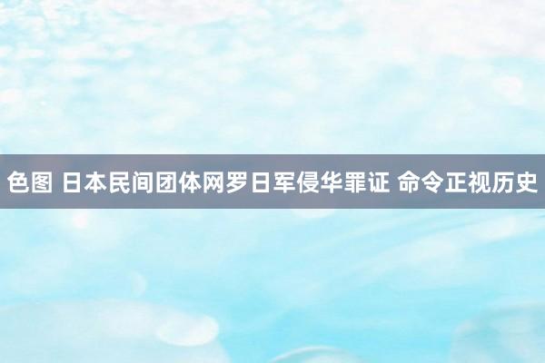 色图 日本民间团体网罗日军侵华罪证 命令正视历史