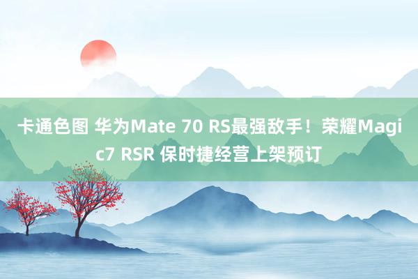 卡通色图 华为Mate 70 RS最强敌手！荣耀Magic7 RSR 保时捷经营上架预订