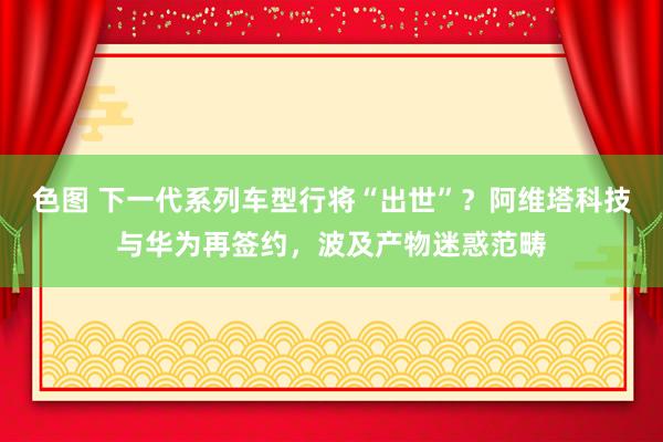 色图 下一代系列车型行将“出世”？阿维塔科技与华为再签约，波及产物迷惑范畴