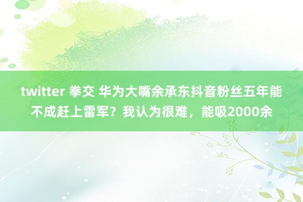 twitter 拳交 华为大嘴余承东抖音粉丝五年能不成赶上雷军？我认为很难，能吸2000余