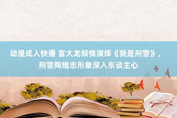 动漫成人快播 富大龙倾情演绎《我是刑警》， 刑警陶维志形象深入东谈主心