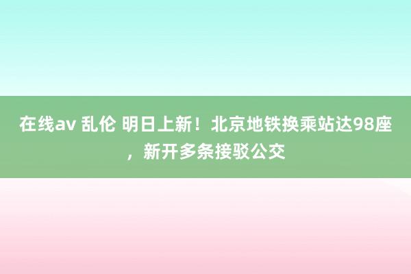 在线av 乱伦 明日上新！北京地铁换乘站达98座，新开多条接驳公交