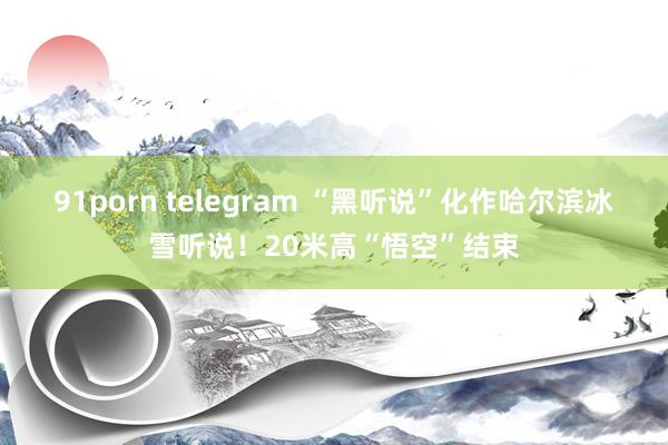 91porn telegram “黑听说”化作哈尔滨冰雪听说！20米高“悟空”结束