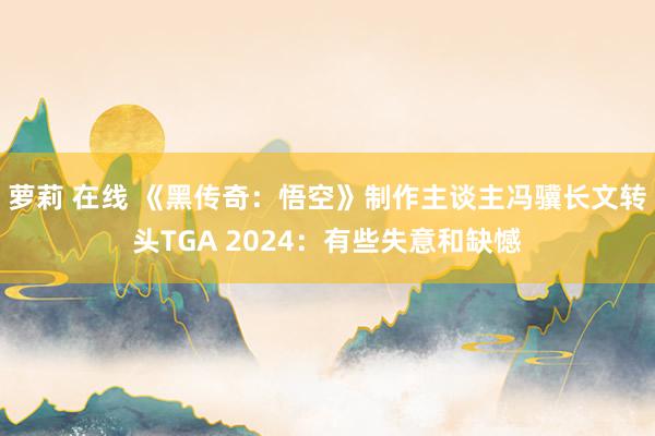 萝莉 在线 《黑传奇：悟空》制作主谈主冯骥长文转头TGA 2024：有些失意和缺憾