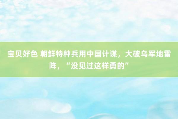 宝贝好色 朝鲜特种兵用中国计谋，大破乌军地雷阵，“没见过这样勇的”