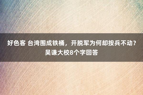 好色客 台湾围成铁桶，开脱军为何却按兵不动？吴谦大校8个字回答